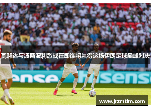 瓦赫达与波斯波利激战在即谁将赢得这场伊朗足球巅峰对决